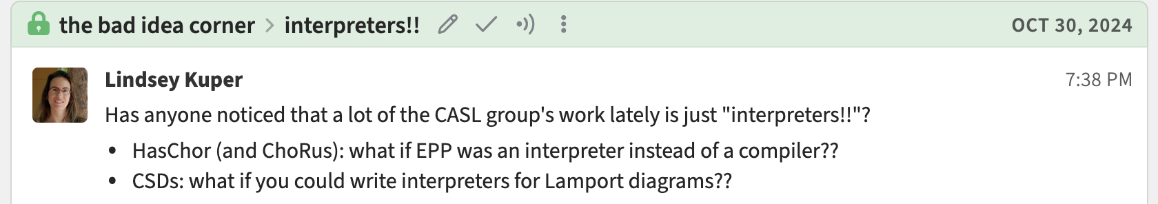 A message that I posted on our research group's Zulip organization on October 30, 2024.  It says: Has anyone noticed that a lot of the CASL group's work lately is just 'interpreters!!'? HasChor (and ChoRus): what if EPP was an interpreter instead of a compiler?? CSDs: what if you could write interpreters for Lamport diagrams??