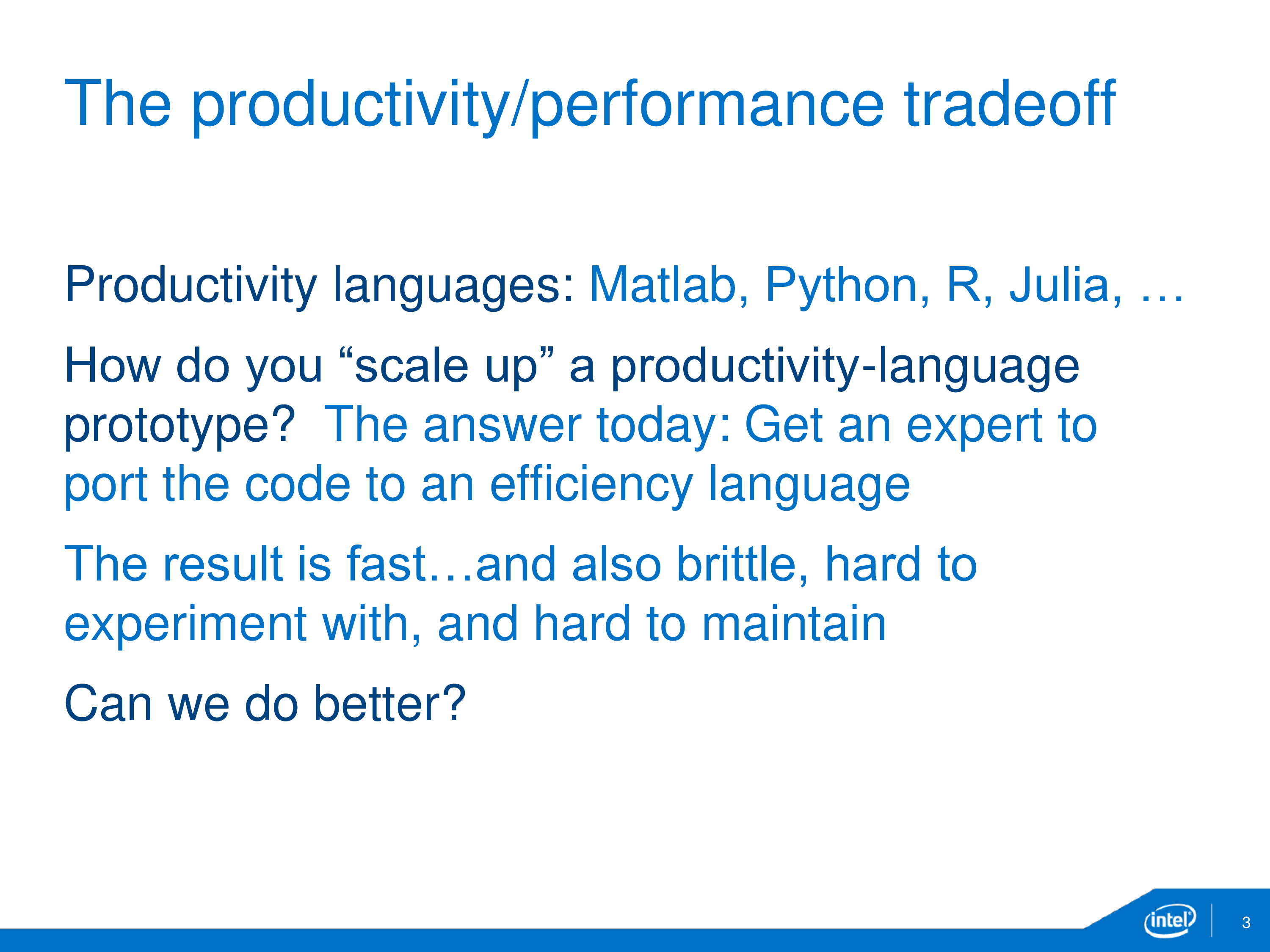 The productivity-performance tradeoff: Productivity languages: Matlab, Python, R, Julia, ... . How do you "scale up" a productivity-language prototype? The answer today: Get an expert to port the code to an efficiency language. The result is fast...and also brittle, hard to experiment with, and hard to maintain. Can we do better?