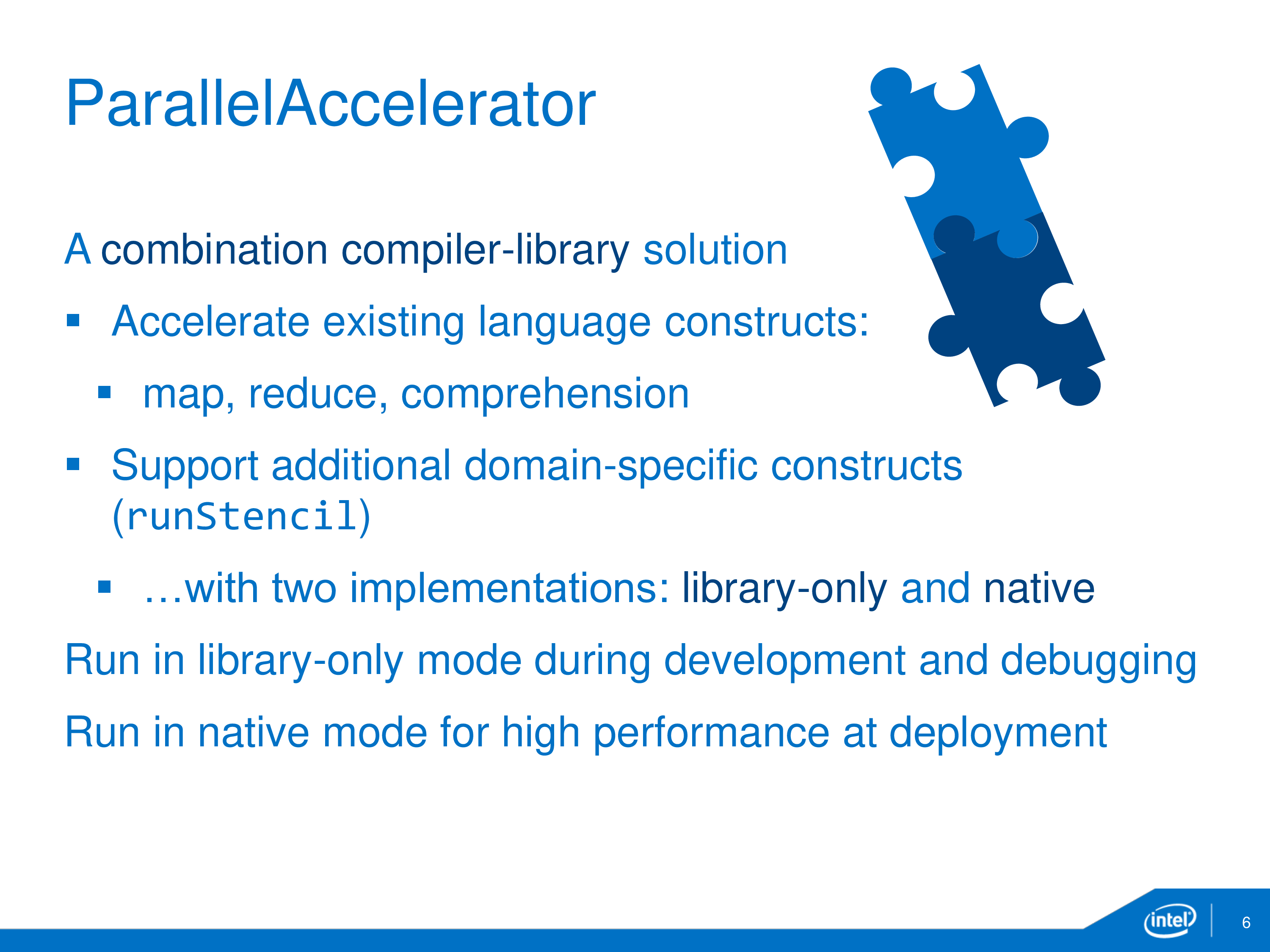 ParallelAccelerator: A combination compiler-library solution. Accelerate existing language constructs: map, reduce, comprehension. Support additional domain-specific constructs (runStencil) ...with two implementations: library-only and native. Run in library-only mode during development and debugging. Run in native mode for high performance at deployment.
